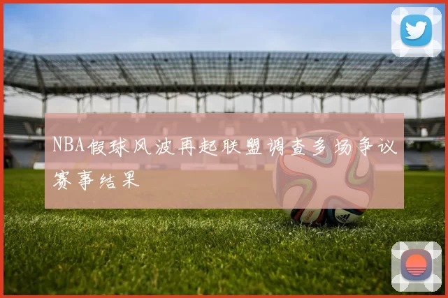NBA假球风波再起联盟调查多场争议赛事结果