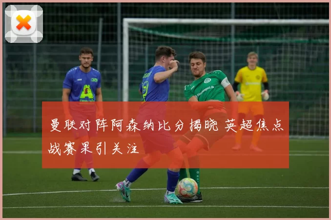 曼联对阵阿森纳比分揭晓 英超焦点战赛果引关注