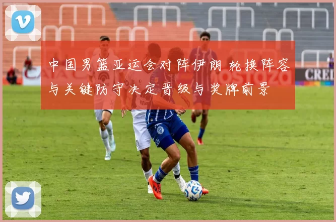 中国男篮亚运会对阵伊朗 轮换阵容与关键防守决定晋级与奖牌前景