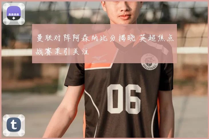 曼联对阵阿森纳比分揭晓 英超焦点战赛果引关注
