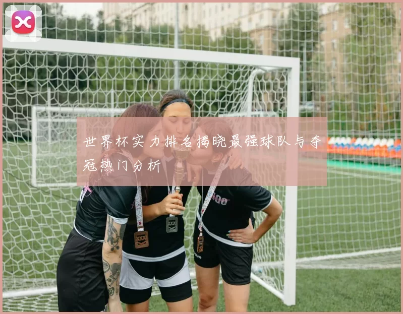 世界杯实力排名揭晓最强球队与夺冠热门分析