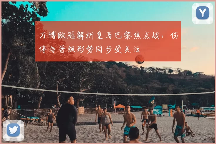 万博欧冠解析皇马巴黎焦点战，伤停与晋级形势同步受关注