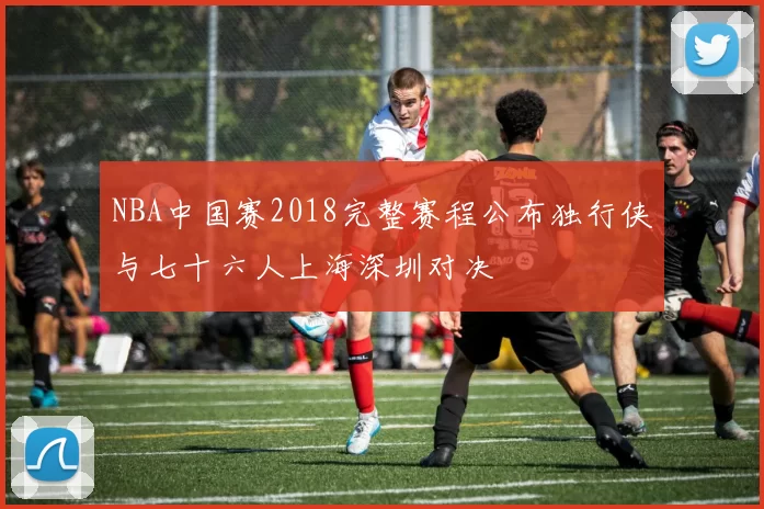 NBA中国赛2018完整赛程公布独行侠与七十六人上海深圳对决