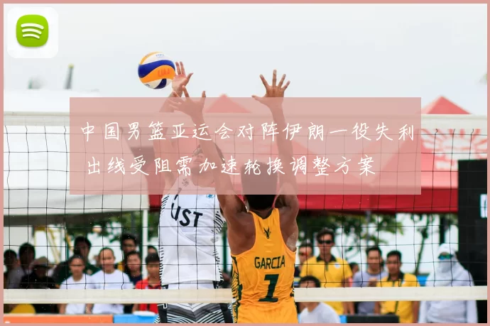 中国男篮亚运会对阵伊朗一役失利 出线受阻需加速轮换调整方案