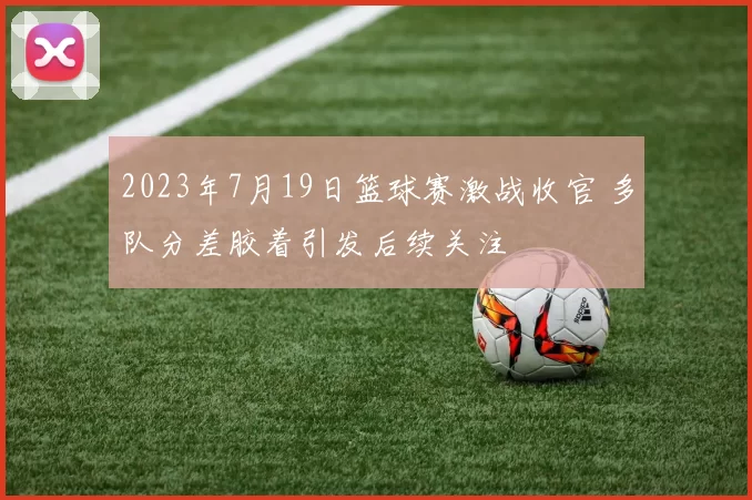 2023年7月19日篮球赛激战收官 多队分差胶着引发后续关注