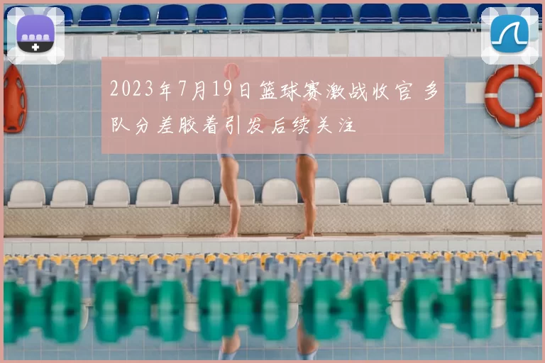 2023年7月19日篮球赛激战收官 多队分差胶着引发后续关注