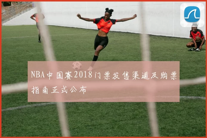 NBA中国赛2018门票发售渠道及购票指南正式公布