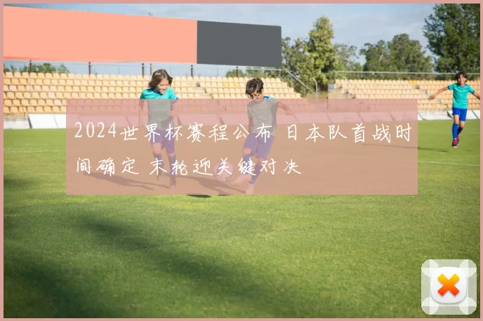 2024世界杯赛程公布 日本队首战时间确定 末轮迎关键对决