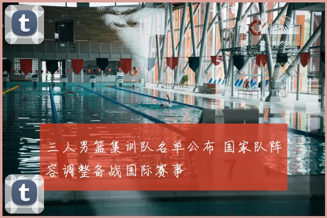 三人男篮集训队名单公布 国家队阵容调整备战国际赛事