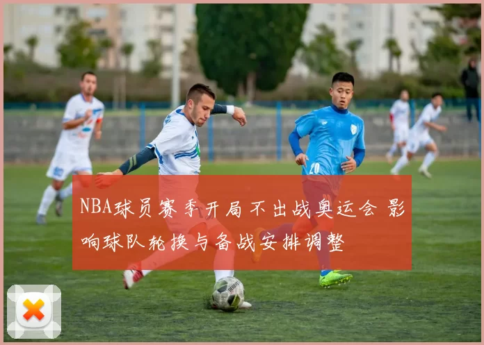 NBA球员赛季开局不出战奥运会 影响球队轮换与备战安排调整