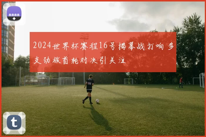 2024世界杯赛程16号揭幕战打响 多支劲旅首轮对决引关注