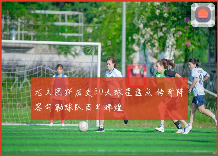 尤文图斯历史50大球星盘点 传奇阵容勾勒球队百年辉煌