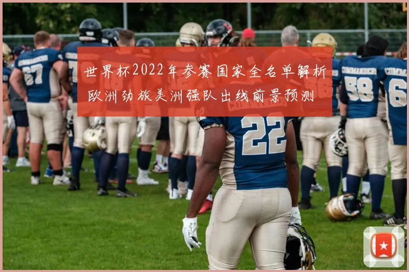 世界杯2022年参赛国家全名单解析 欧洲劲旅美洲强队出线前景预测