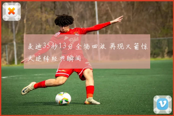 麦迪35秒13分全场回放 再现火箭惊天逆转经典瞬间