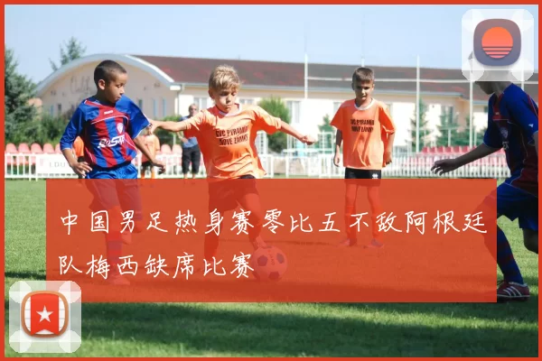 中国男足热身赛零比五不敌阿根廷队梅西缺席比赛