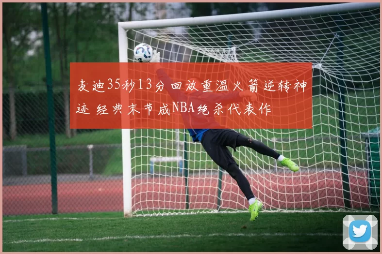 麦迪35秒13分回放重温火箭逆转神迹 经典末节成NBA绝杀代表作