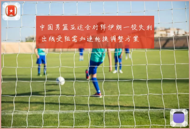 中国男篮亚运会对阵伊朗一役失利 出线受阻需加速轮换调整方案