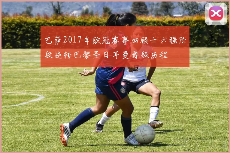 巴萨2017年欧冠赛事回顾十六强阶段逆转巴黎圣日耳曼晋级历程