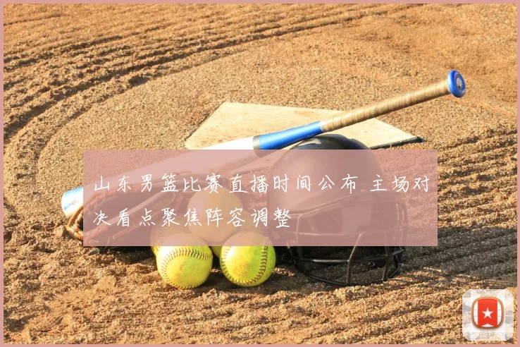 山东男篮比赛直播时间公布 主场对决看点聚焦阵容调整