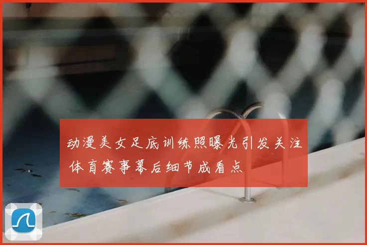 动漫美女足底训练照曝光引发关注 体育赛事幕后细节成看点