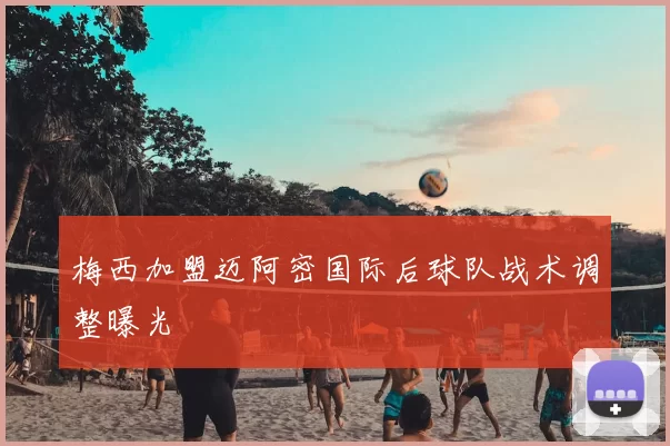 梅西加盟迈阿密国际后球队战术调整曝光