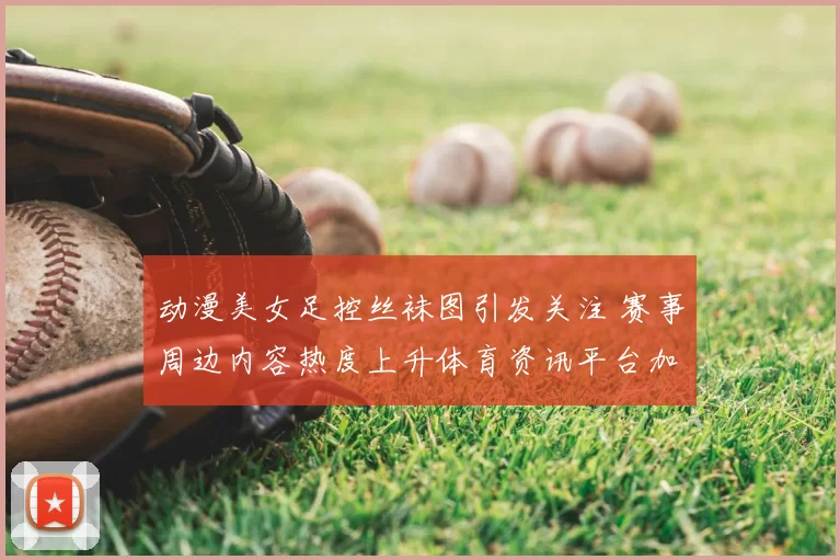 动漫美女足控丝袜图引发关注 赛事周边内容热度上升体育资讯平台加大审核力度