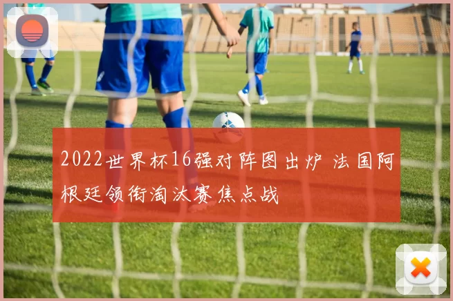 2022世界杯16强对阵图出炉 法国阿根廷领衔淘汰赛焦点战
