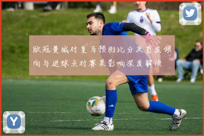 欧冠曼城对皇马预测比分及首发倾向与进球点对赛果影响深度解读