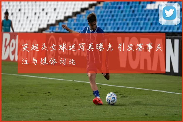 英超美女球迷写真曝光 引发赛事关注与媒体讨论