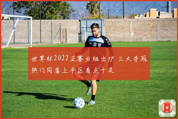 世界杯2022正赛分组出炉 三大夺冠热门同落上半区看点十足