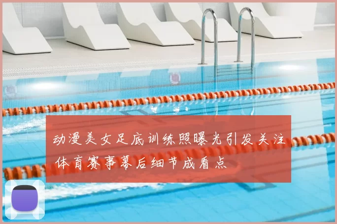 动漫美女足底训练照曝光引发关注 体育赛事幕后细节成看点