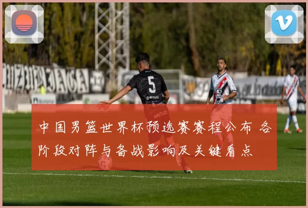 中国男篮世界杯预选赛赛程公布 各阶段对阵与备战影响及关键看点