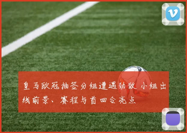 皇马欧冠抽签分组遭遇劲敌 小组出线前景、赛程与首回合亮点