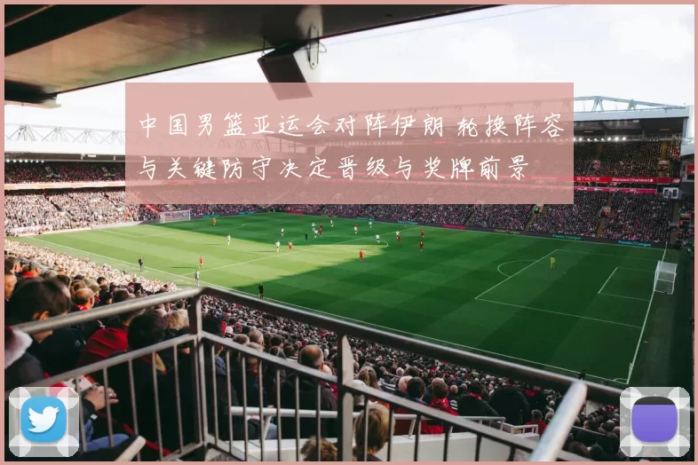 中国男篮亚运会对阵伊朗 轮换阵容与关键防守决定晋级与奖牌前景