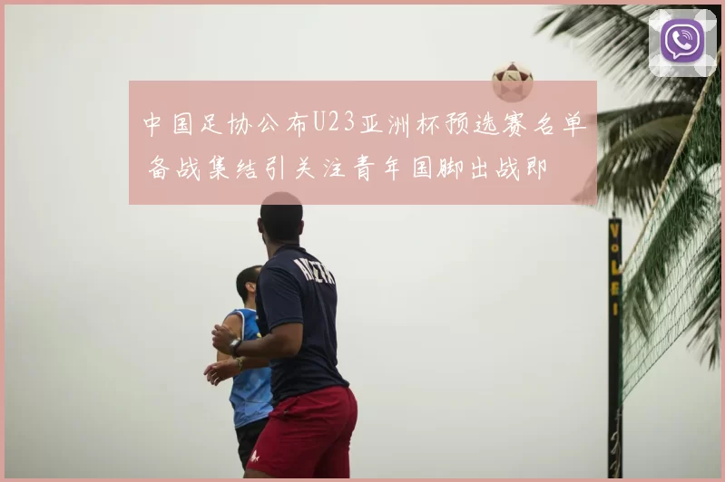 中国足协公布U23亚洲杯预选赛名单 备战集结引关注青年国脚出战即