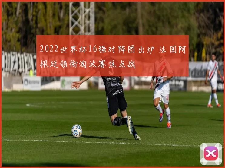 2022世界杯16强对阵图出炉 法国阿根廷领衔淘汰赛焦点战