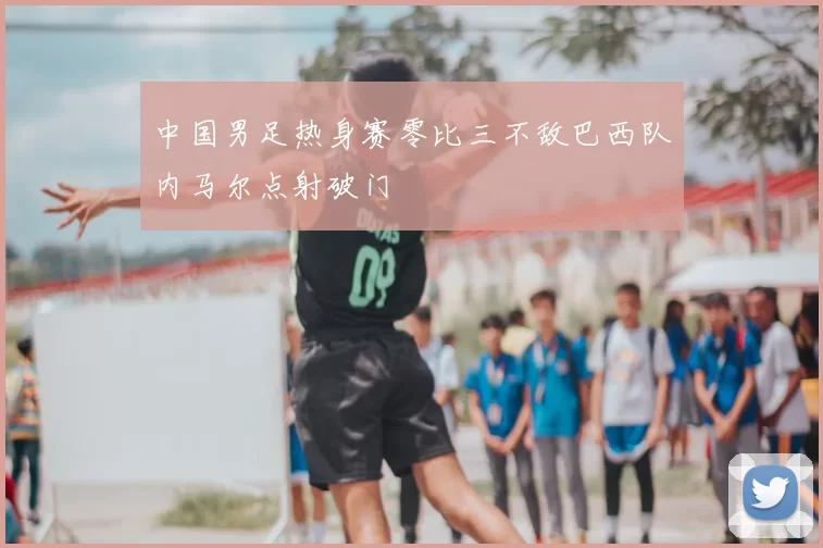 中国男足热身赛零比三不敌巴西队内马尔点射破门