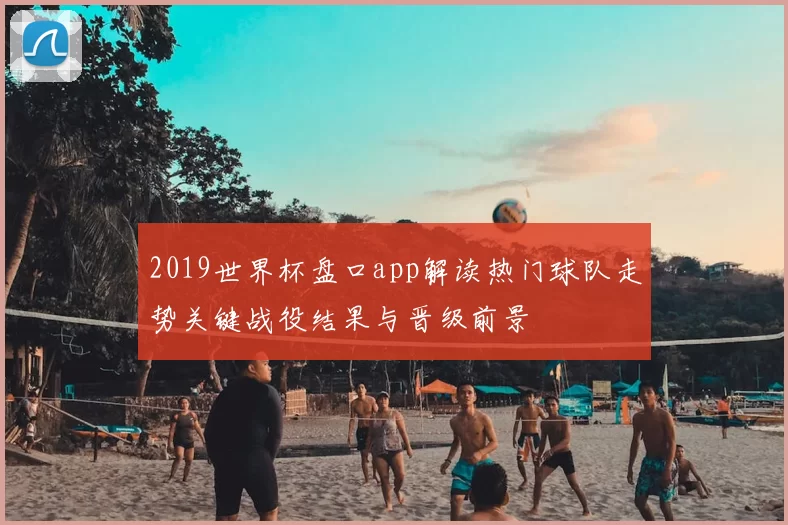 2019世界杯盘口app解读热门球队走势关键战役结果与晋级前景