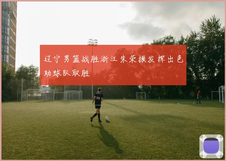 辽宁男篮战胜浙江朱荣振发挥出色助球队取胜