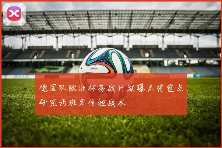 德国队欧洲杯备战计划曝光将重点研究西班牙传控战术