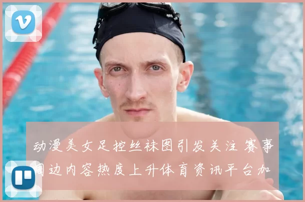 动漫美女足控丝袜图引发关注 赛事周边内容热度上升体育资讯平台加大审核力度