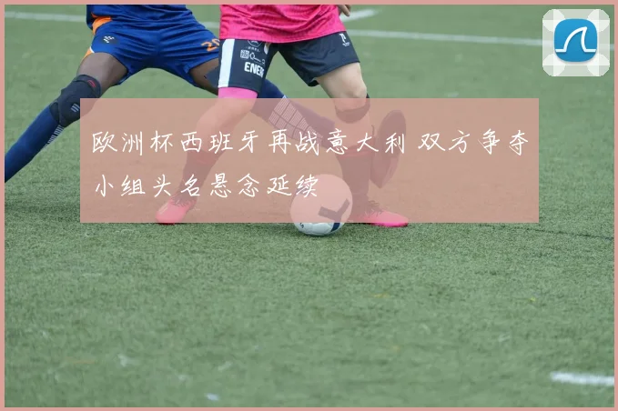 欧洲杯西班牙再战意大利 双方争夺小组头名悬念延续