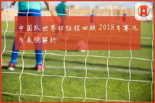 中国队世界杯征程回顾 2018年赛况与表现解析