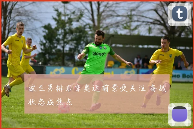 波兰男排东京奥运前景受关注 备战状态成焦点
